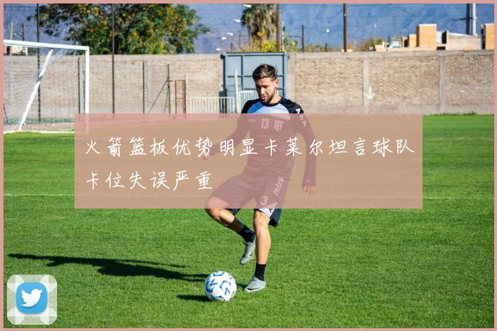 火箭篮板优势明显卡莱尔坦言球队卡位失误严重