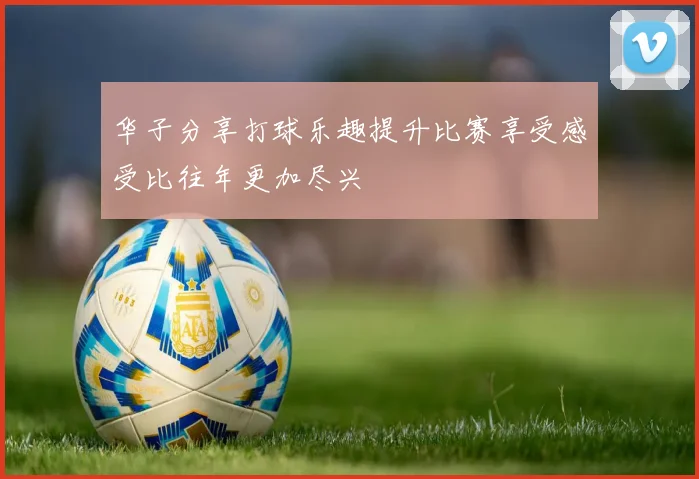 华子分享打球乐趣提升比赛享受感受比往年更加尽兴