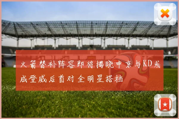 火箭替补阵容即将揭晓申京与KD或成登威后首对全明星搭档