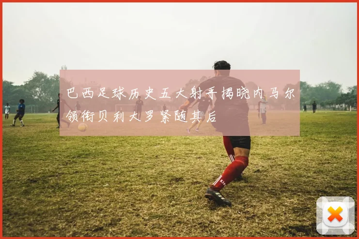 巴西足球历史五大射手揭晓内马尔领衔贝利大罗紧随其后
