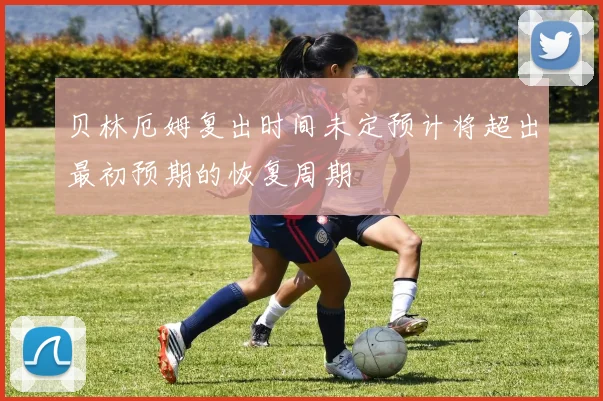 贝林厄姆复出时间未定预计将超出最初预期的恢复周期
