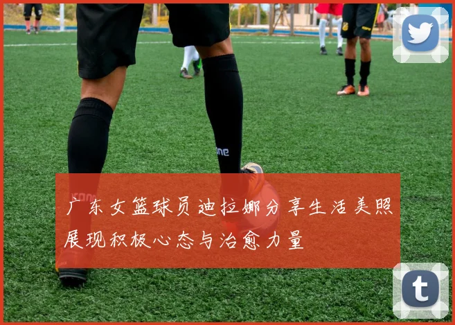 广东女篮球员迪拉娜分享生活美照展现积极心态与治愈力量