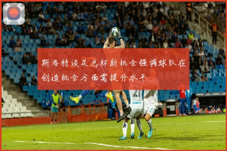 斯洛特谈足总杯新机会强调球队在创造机会方面需提升水平