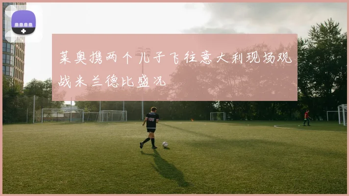 莱奥携两个儿子飞往意大利现场观战米兰德比盛况