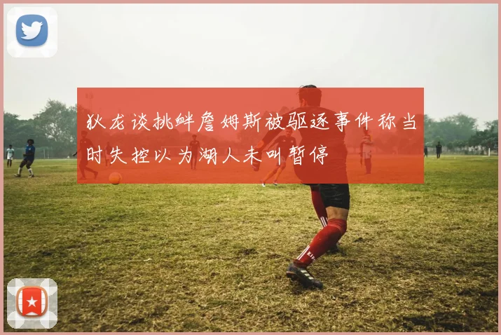 狄龙谈挑衅詹姆斯被驱逐事件称当时失控以为湖人未叫暂停