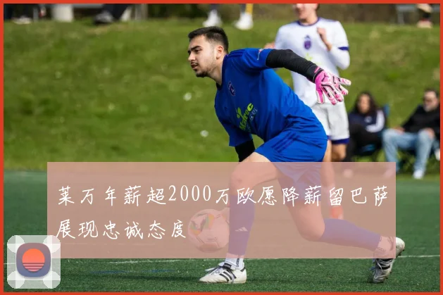 莱万年薪超2000万欧愿降薪留巴萨展现忠诚态度