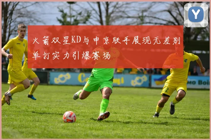 火箭双星KD与申京联手展现无差别单打实力引爆赛场