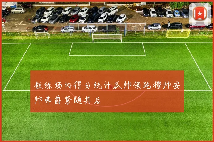 教练场均得分统计瓜帅领跑穆帅安帅弗爵紧随其后