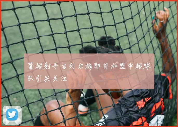 葡超射手吉列尔梅即将加盟中超球队引发关注