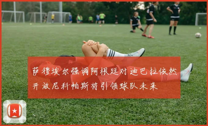 萨穆埃尔强调阿根廷对迪巴拉依然开放尼科帕斯将引领球队未来