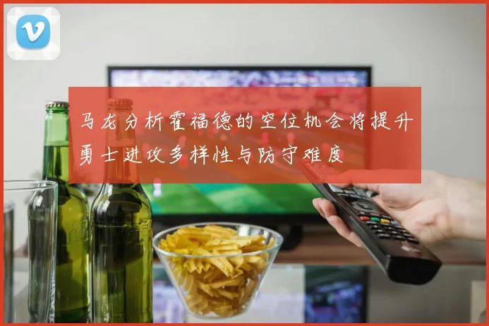 马龙分析霍福德的空位机会将提升勇士进攻多样性与防守难度