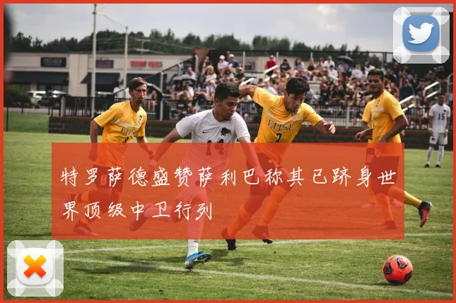 特罗萨德盛赞萨利巴称其已跻身世界顶级中卫行列