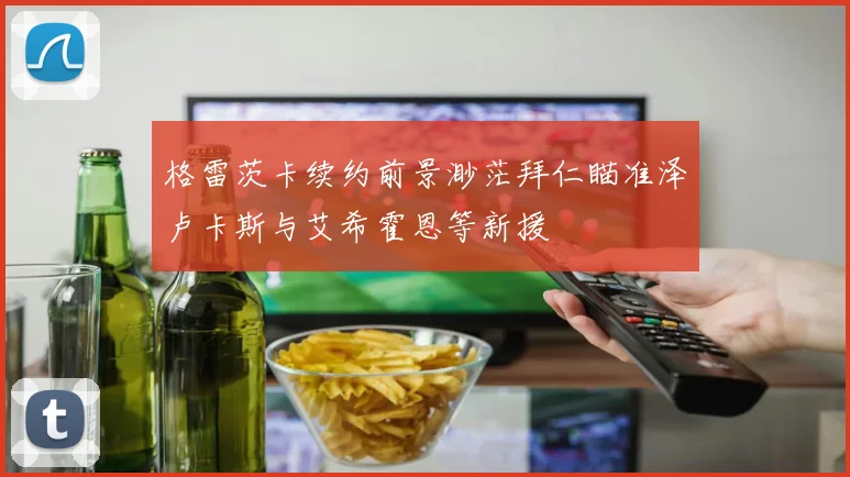 格雷茨卡续约前景渺茫拜仁瞄准泽卢卡斯与艾希霍恩等新援