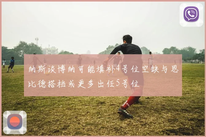 纳斯谈博纳可能填补4号位空缺与恩比德搭档或更多出任5号位