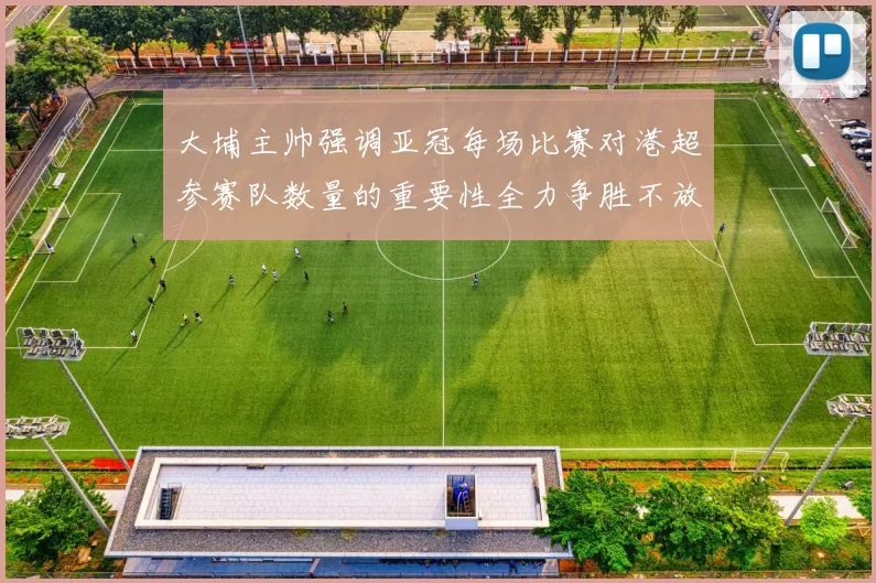 大埔主帅强调亚冠每场比赛对港超参赛队数量的重要性全力争胜不放松