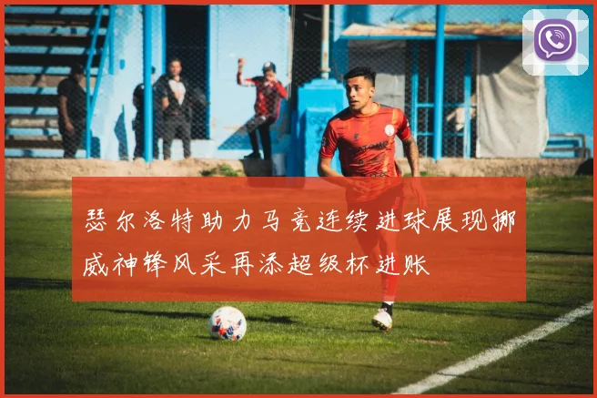 瑟尔洛特助力马竞连续进球展现挪威神锋风采再添超级杯进账