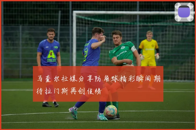 马奎尔社媒分享防角球精彩瞬间期待拉门斯再创佳绩