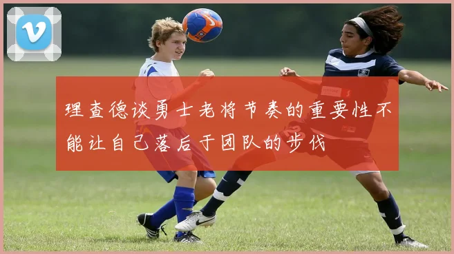 理查德谈勇士老将节奏的重要性不能让自己落后于团队的步伐