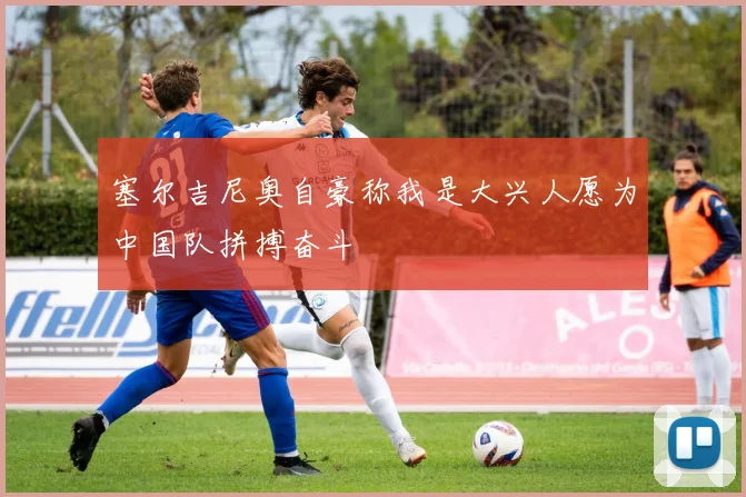 塞尔吉尼奥自豪称我是大兴人愿为中国队拼搏奋斗