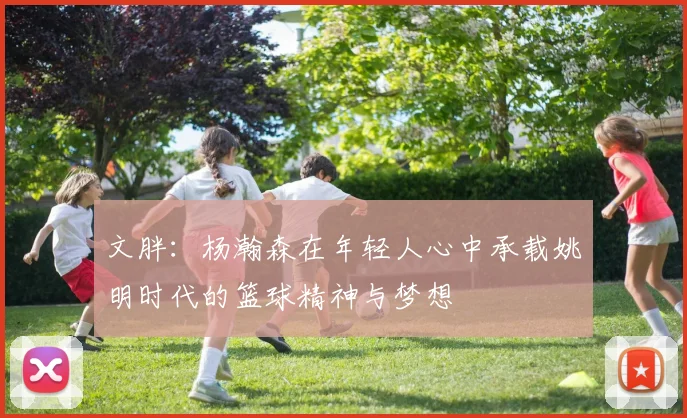 文胖：杨瀚森在年轻人心中承载姚明时代的篮球精神与梦想