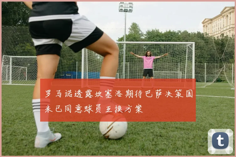 罗马诺透露坎塞洛期待巴萨决策国米已同意球员互换方案