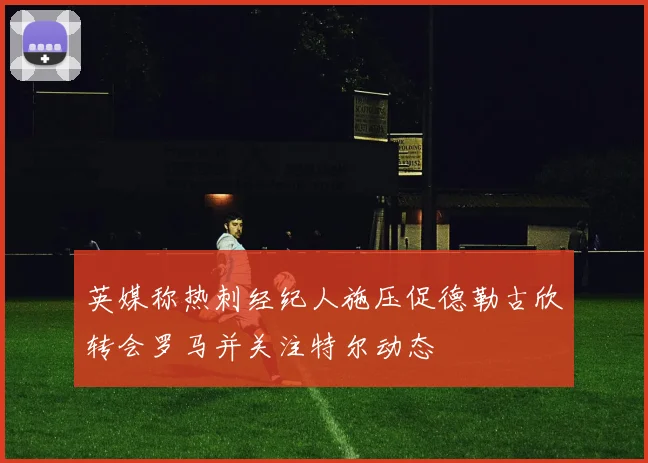 英媒称热刺经纪人施压促德勒古欣转会罗马并关注特尔动态