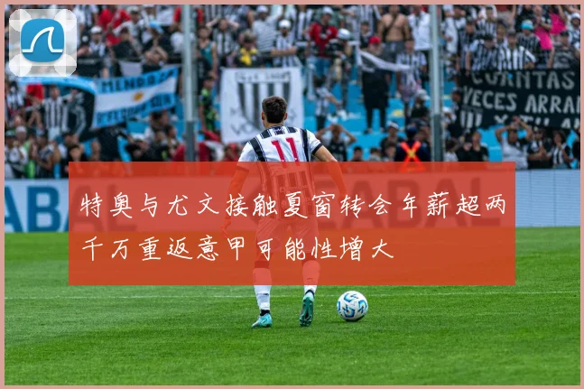 特奥与尤文接触夏窗转会年薪超两千万重返意甲可能性增大