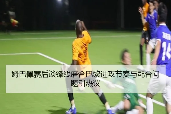 姆巴佩赛后谈锋线磨合巴黎进攻节奏与配合问题引热议 | kaiyuansports